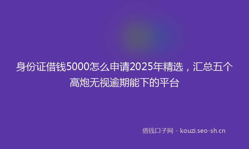 身份证借钱5000怎么申请2025年精选，汇总五个高炮无视逾期能下的平台