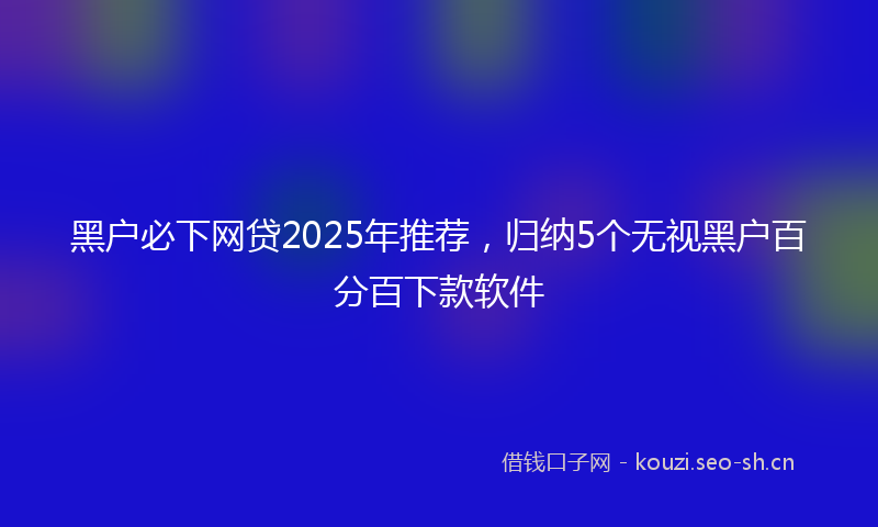 黑户必下网贷2025年推荐，归纳5个无视黑户百分百下款软件
