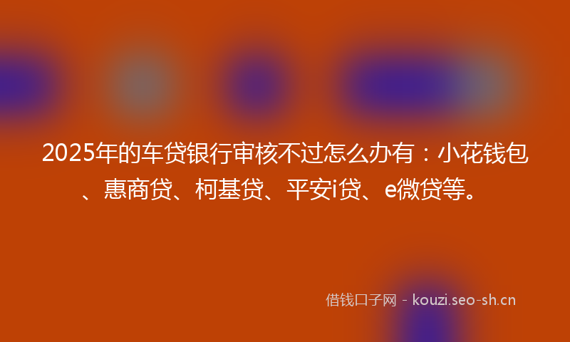 2025年的车贷银行审核不过怎么办有：小花钱包、惠商贷、柯基贷、平安i贷、e微贷等。