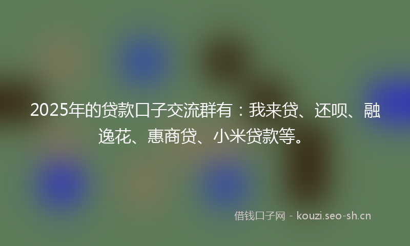 2025年的贷款口子交流群有：我来贷、还呗、融逸花、惠商贷、小米贷款等。