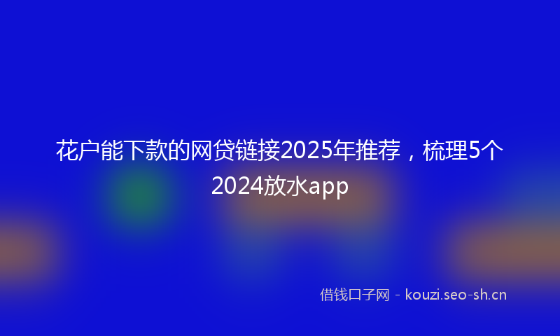 花户能下款的网贷链接2025年推荐，梳理5个2024放水app