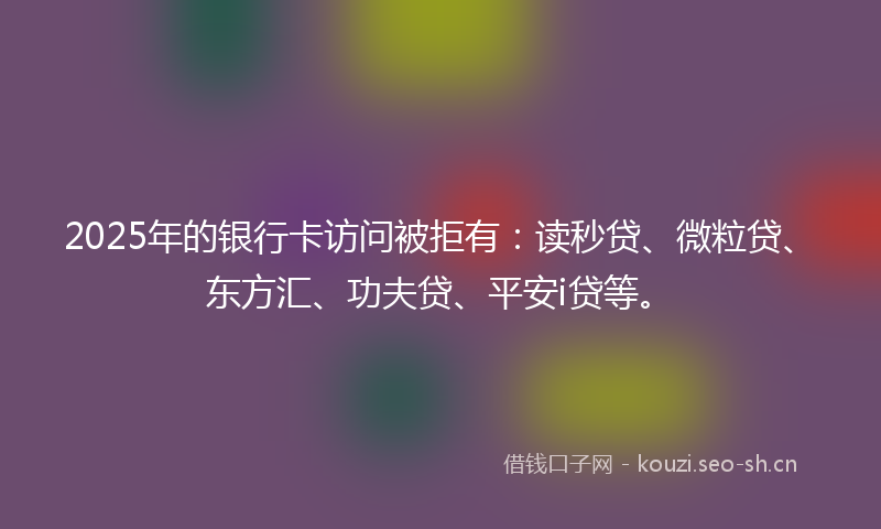 2025年的银行卡访问被拒有：读秒贷、微粒贷、东方汇、功夫贷、平安i贷等。