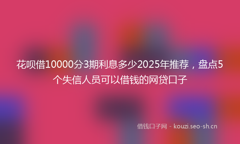 花呗借10000分3期利息多少2025年推荐，盘点5个失信人员可以借钱的网贷口子