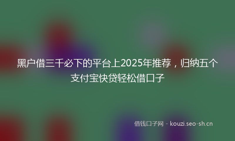 黑户借三千必下的平台上2025年推荐，归纳五个支付宝快贷轻松借口子