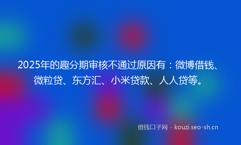 2025年的趣分期审核不通过原因有：微博借钱、微粒贷、东方汇、小米贷款、人人贷等。