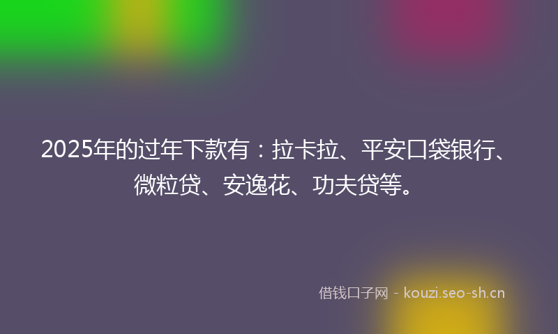 2025年的过年下款有：拉卡拉、平安口袋银行、微粒贷、安逸花、功夫贷等。