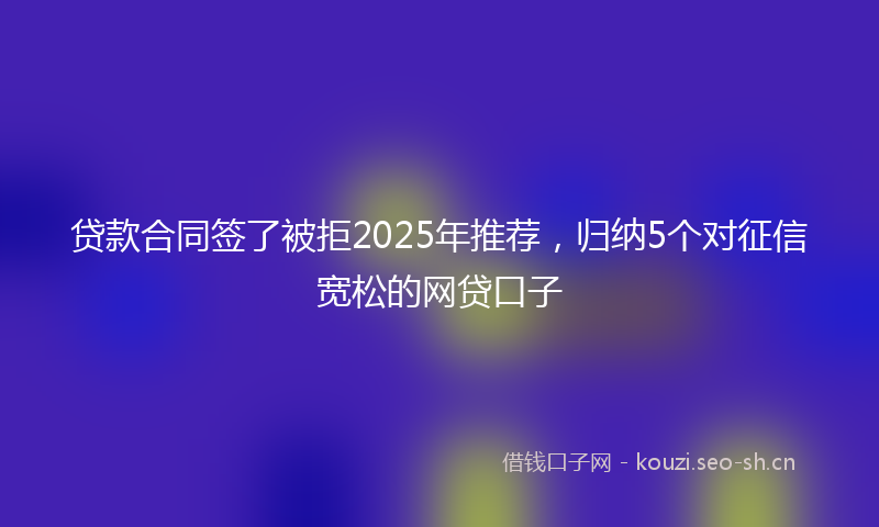 贷款合同签了被拒2025年推荐，归纳5个对征信宽松的网贷口子