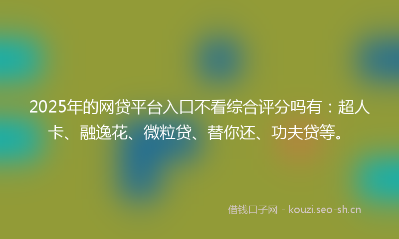 2025年的网贷平台入口不看综合评分吗有：超人卡、融逸花、微粒贷、替你还、功夫贷等。