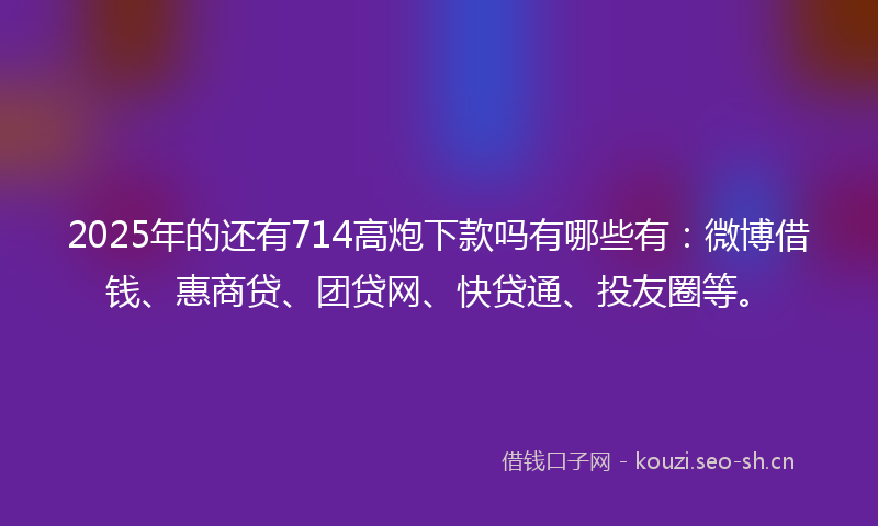 2025年的还有714高炮下款吗有哪些有：微博借钱、惠商贷、团贷网、快贷通、投友圈等。