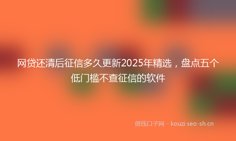 网贷还清后征信多久更新2025年精选，盘点五个低门槛不查征信的软件