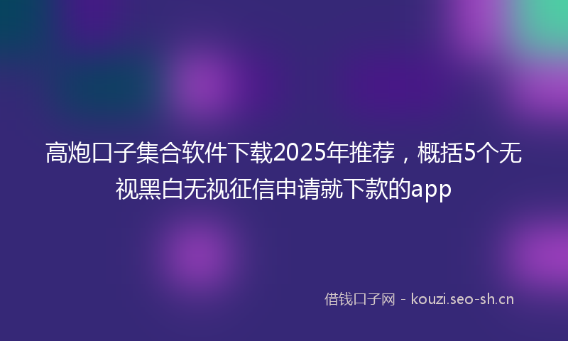 高炮口子集合软件下载2025年推荐，概括5个无视黑白无视征信申请就下款的app