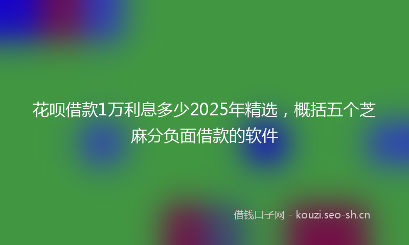 花呗借款1万利息多少2025年精选，概括五个芝麻分负面借款的软件