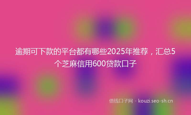 逾期可下款的平台都有哪些2025年推荐，汇总5个芝麻信用600贷款口子