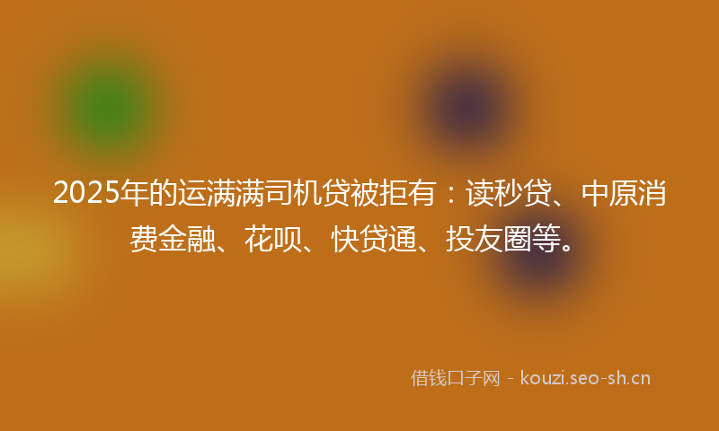 2025年的运满满司机贷被拒有：读秒贷、中原消费金融、花呗、快贷通、投友圈等。