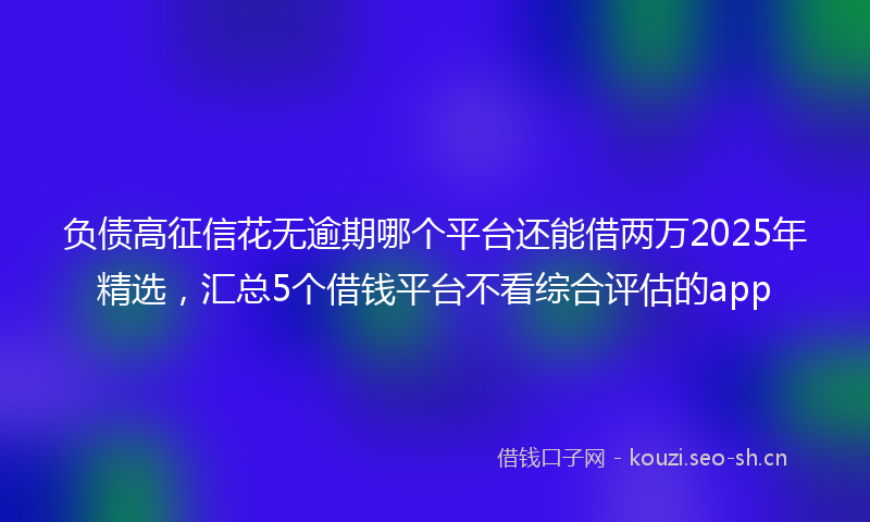 负债高征信花无逾期哪个平台还能借两万2025年精选，汇总5个借钱平台不看综合评估的app