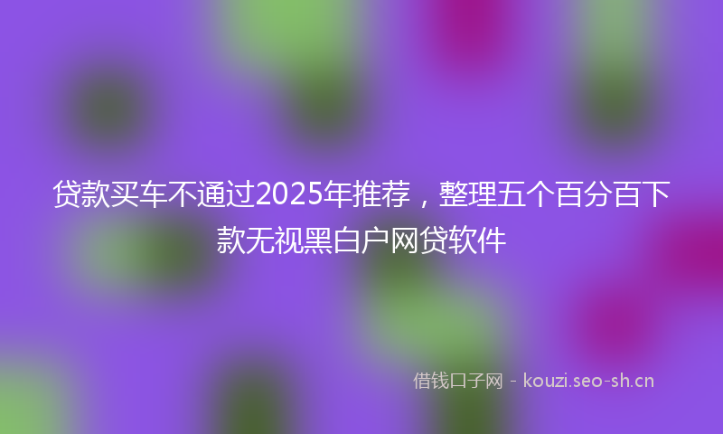 贷款买车不通过2025年推荐，整理五个百分百下款无视黑白户网贷软件