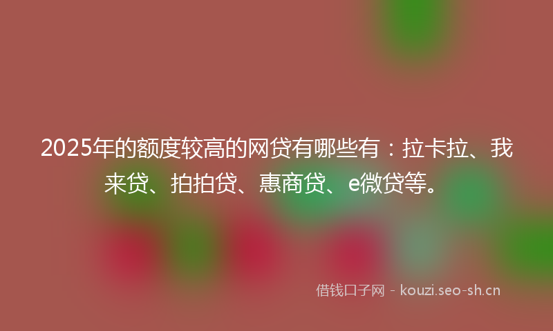 2025年的额度较高的网贷有哪些有：拉卡拉、我来贷、拍拍贷、惠商贷、e微贷等。