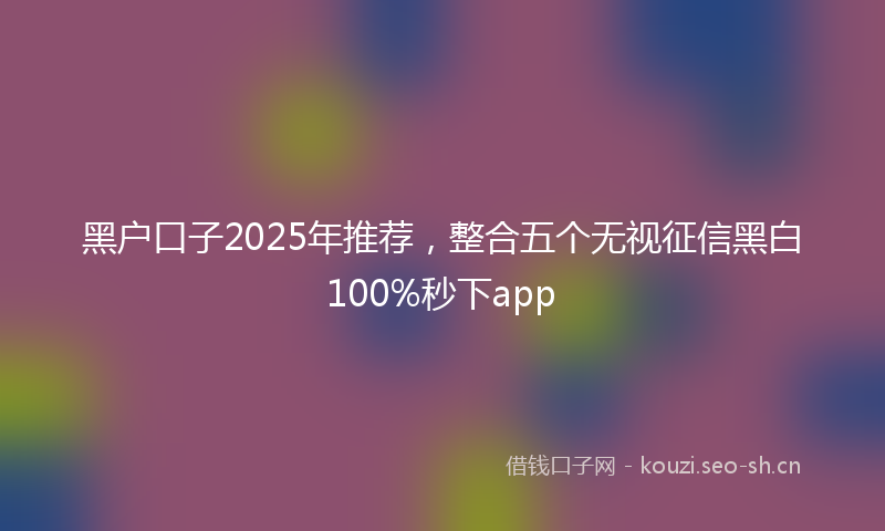 黑户口子2025年推荐，整合五个无视征信黑白100%秒下app