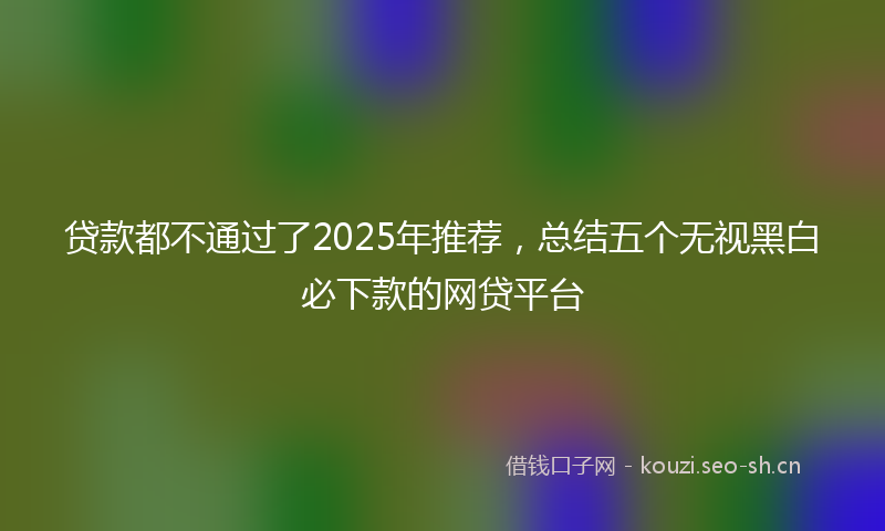 贷款都不通过了2025年推荐，总结五个无视黑白必下款的网贷平台