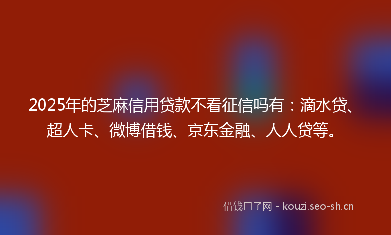 2025年的芝麻信用贷款不看征信吗有：滴水贷、超人卡、微博借钱、京东金融、人人贷等。