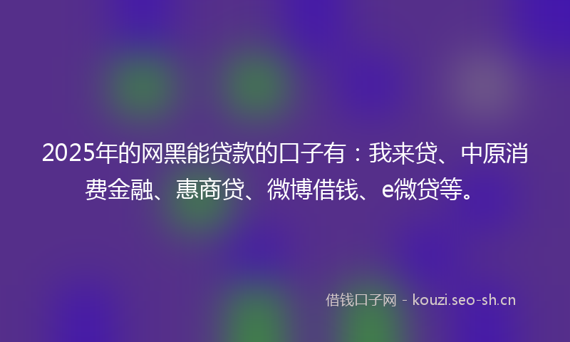 2025年的网黑能贷款的口子有：我来贷、中原消费金融、惠商贷、微博借钱、e微贷等。