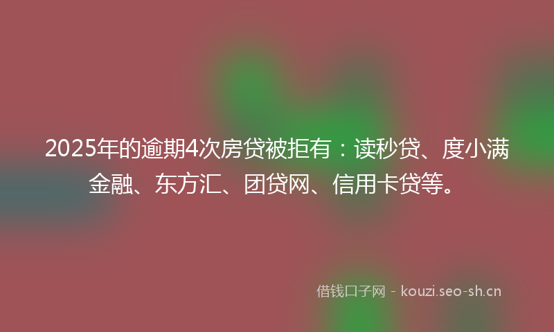 2025年的逾期4次房贷被拒有：读秒贷、度小满金融、东方汇、团贷网、信用卡贷等。