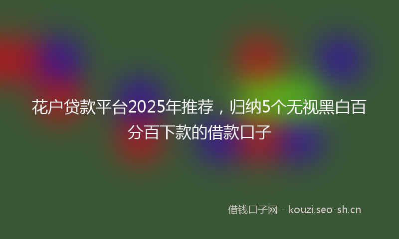 花户贷款平台2025年推荐，归纳5个无视黑白百分百下款的借款口子
