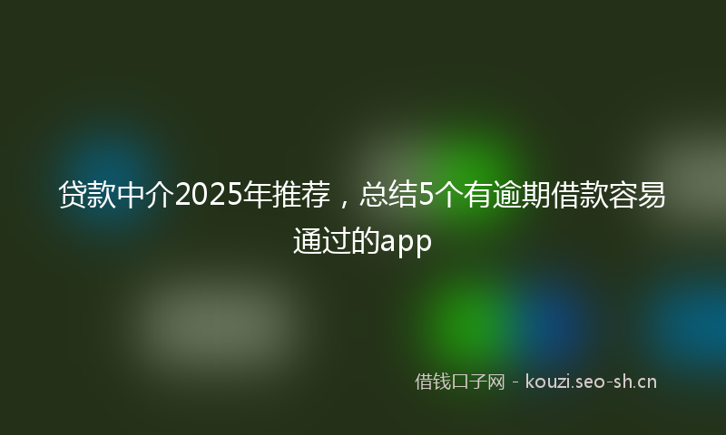 贷款中介2025年推荐，总结5个有逾期借款容易通过的app