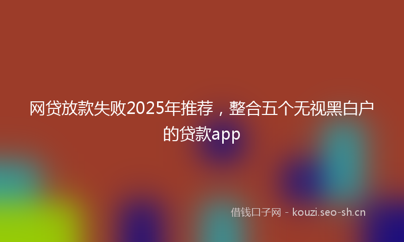 网贷放款失败2025年推荐，整合五个无视黑白户的贷款app