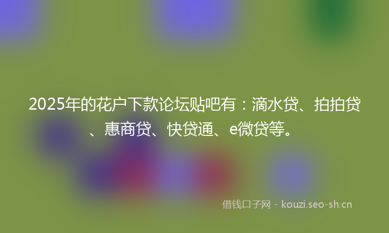 2025年的花户下款论坛贴吧有：滴水贷、拍拍贷、惠商贷、快贷通、e微贷等。