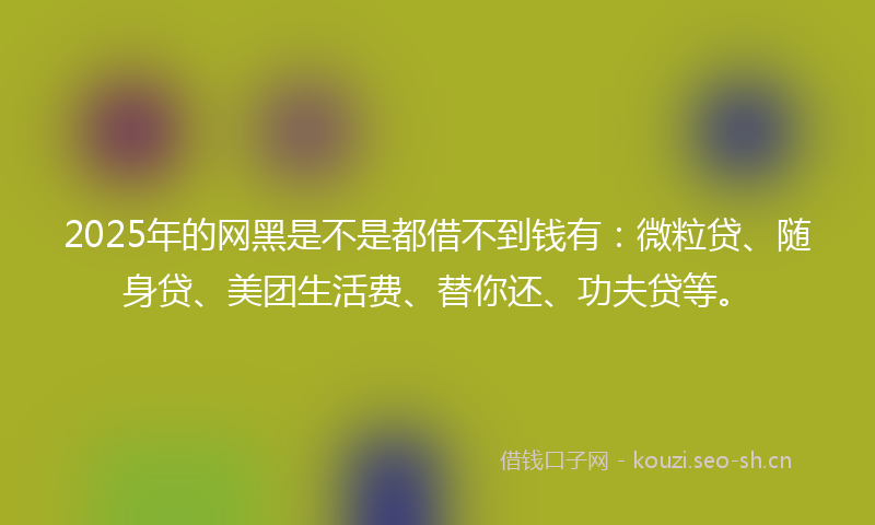 2025年的网黑是不是都借不到钱有：微粒贷、随身贷、美团生活费、替你还、功夫贷等。