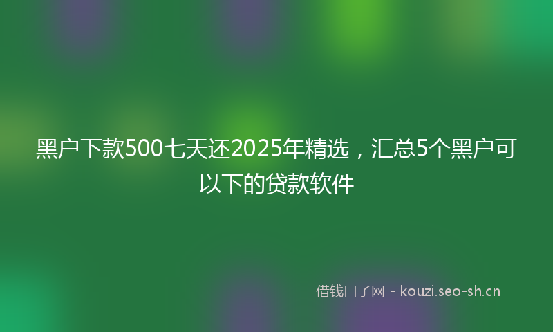 黑户下款500七天还2025年精选，汇总5个黑户可以下的贷款软件