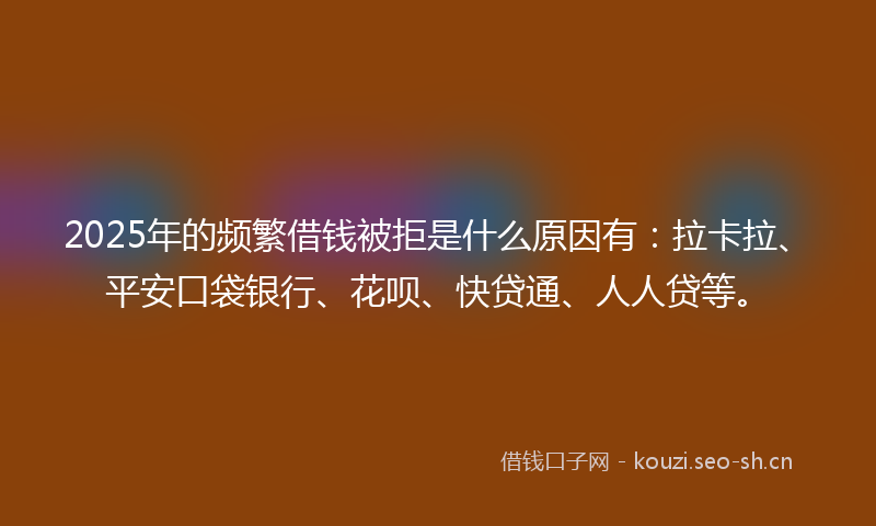 2025年的频繁借钱被拒是什么原因有：拉卡拉、平安口袋银行、花呗、快贷通、人人贷等。