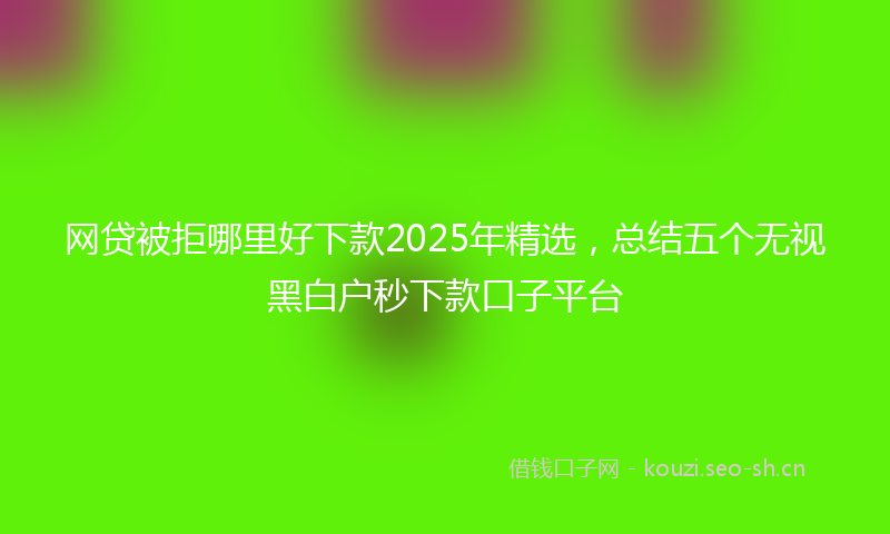 网贷被拒哪里好下款2025年精选，总结五个无视黑白户秒下款口子平台