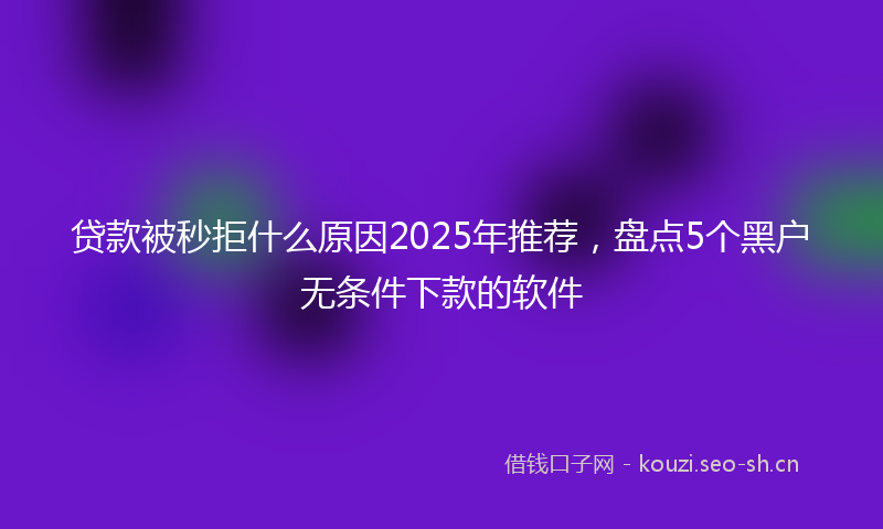 贷款被秒拒什么原因2025年推荐，盘点5个黑户无条件下款的软件