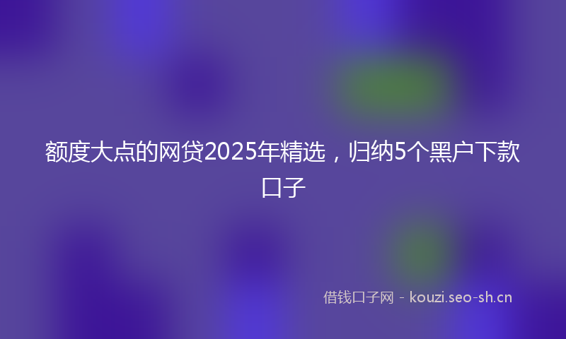 额度大点的网贷2025年精选，归纳5个黑户下款口子