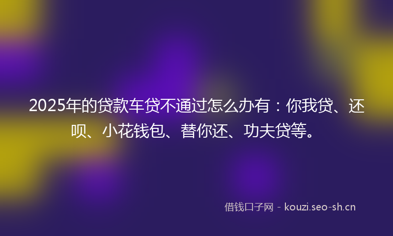 2025年的贷款车贷不通过怎么办有：你我贷、还呗、小花钱包、替你还、功夫贷等。