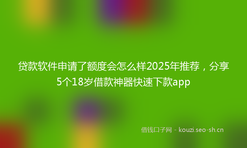 贷款软件申请了额度会怎么样2025年推荐，分享5个18岁借款神器快速下款app