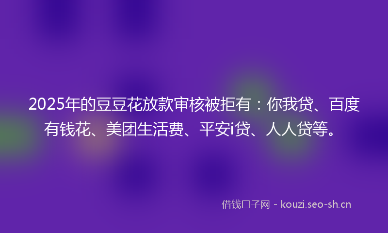 2025年的豆豆花放款审核被拒有：你我贷、百度有钱花、美团生活费、平安i贷、人人贷等。