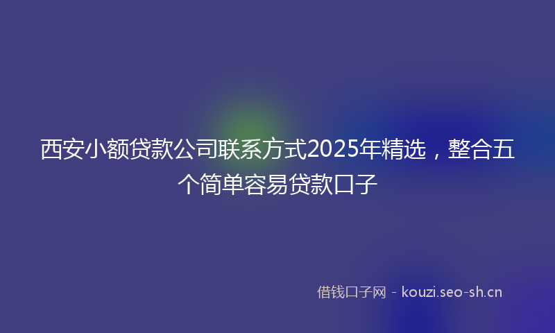 西安小额贷款公司联系方式2025年精选，整合五个简单容易贷款口子