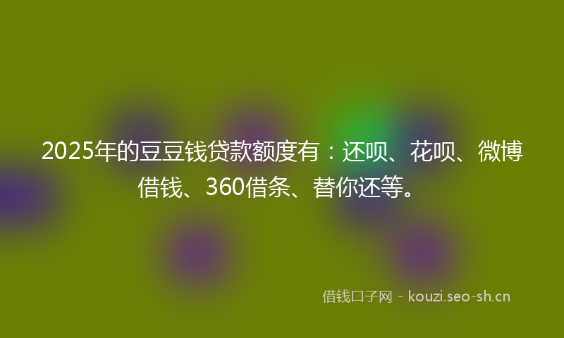2025年的豆豆钱贷款额度有：还呗、花呗、微博借钱、360借条、替你还等。