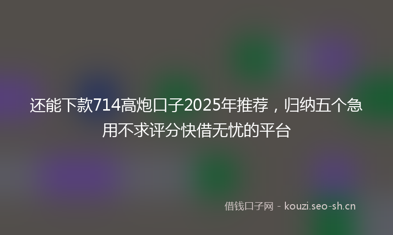 还能下款714高炮口子2025年推荐，归纳五个急用不求评分快借无忧的平台