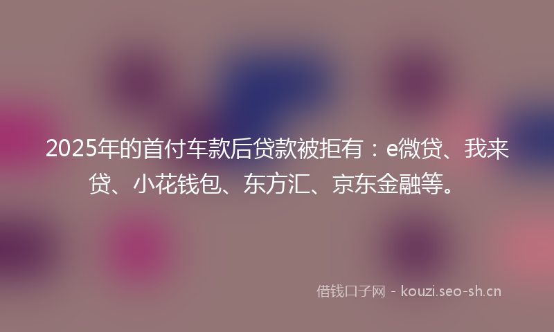 2025年的首付车款后贷款被拒有：e微贷、我来贷、小花钱包、东方汇、京东金融等。