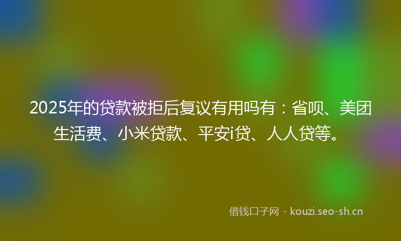 2025年的贷款被拒后复议有用吗有：省呗、美团生活费、小米贷款、平安i贷、人人贷等。