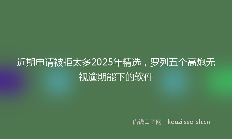 近期申请被拒太多2025年精选，罗列五个高炮无视逾期能下的软件