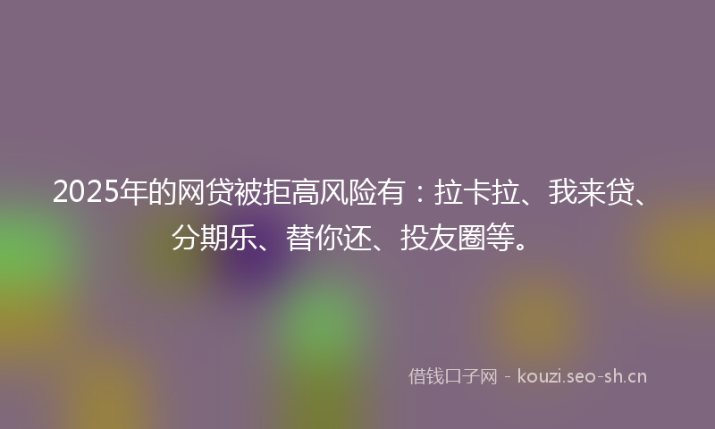 2025年的网贷被拒高风险有：拉卡拉、我来贷、分期乐、替你还、投友圈等。