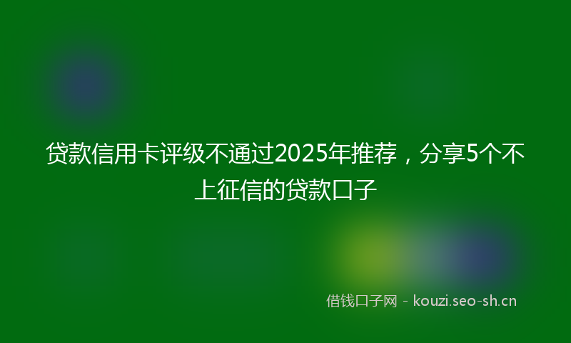 贷款信用卡评级不通过2025年推荐，分享5个不上征信的贷款口子