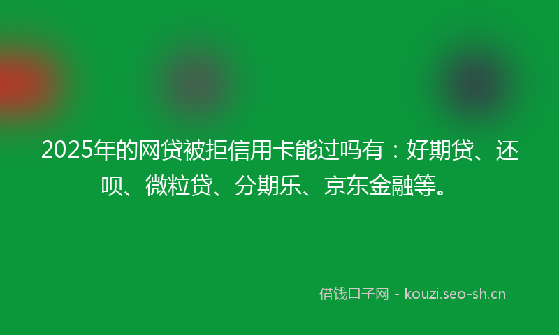 2025年的网贷被拒信用卡能过吗有：好期贷、还呗、微粒贷、分期乐、京东金融等。