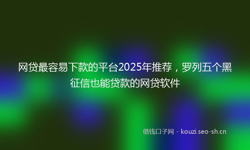 网贷最容易下款的平台2025年推荐，罗列五个黑征信也能贷款的网贷软件
