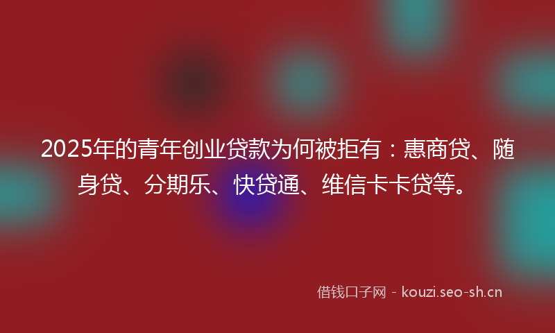 2025年的青年创业贷款为何被拒有：惠商贷、随身贷、分期乐、快贷通、维信卡卡贷等。